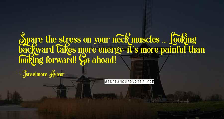 Israelmore Ayivor Quotes: Spare the stress on your neck muscles ... Looking backward takes more energy; it's more painful than looking forward! Go ahead!