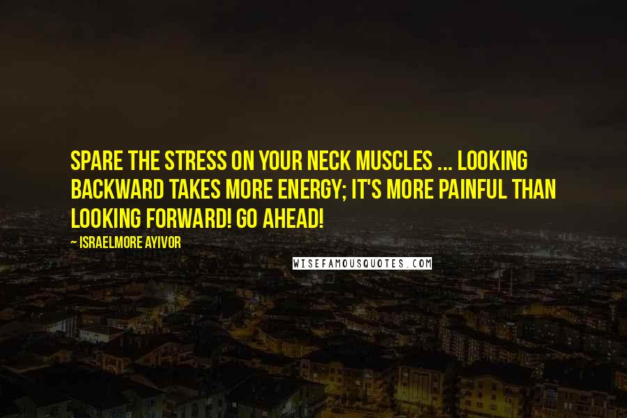 Israelmore Ayivor Quotes: Spare the stress on your neck muscles ... Looking backward takes more energy; it's more painful than looking forward! Go ahead!