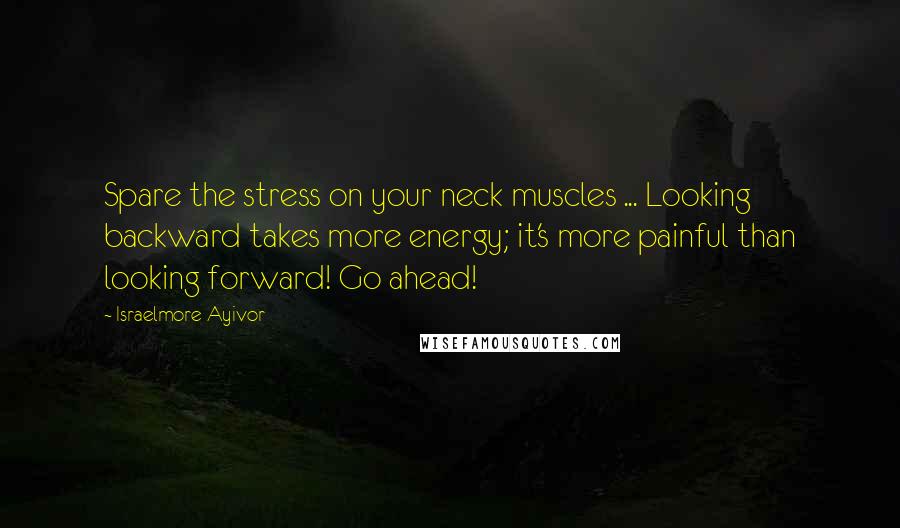 Israelmore Ayivor Quotes: Spare the stress on your neck muscles ... Looking backward takes more energy; it's more painful than looking forward! Go ahead!