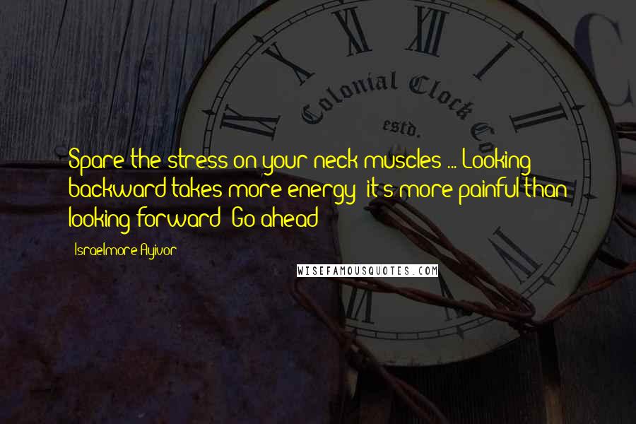 Israelmore Ayivor Quotes: Spare the stress on your neck muscles ... Looking backward takes more energy; it's more painful than looking forward! Go ahead!