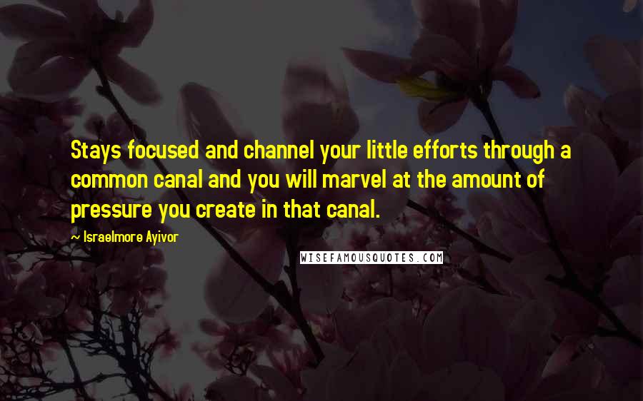 Israelmore Ayivor Quotes: Stays focused and channel your little efforts through a common canal and you will marvel at the amount of pressure you create in that canal.