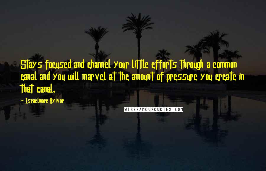 Israelmore Ayivor Quotes: Stays focused and channel your little efforts through a common canal and you will marvel at the amount of pressure you create in that canal.