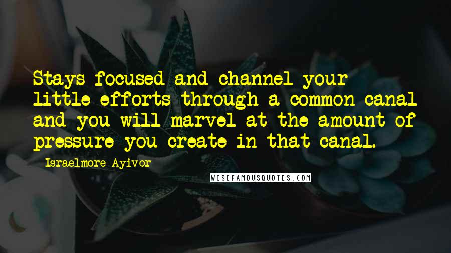 Israelmore Ayivor Quotes: Stays focused and channel your little efforts through a common canal and you will marvel at the amount of pressure you create in that canal.