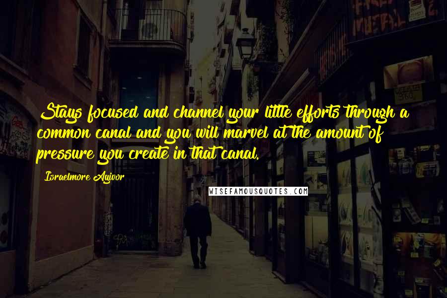 Israelmore Ayivor Quotes: Stays focused and channel your little efforts through a common canal and you will marvel at the amount of pressure you create in that canal.