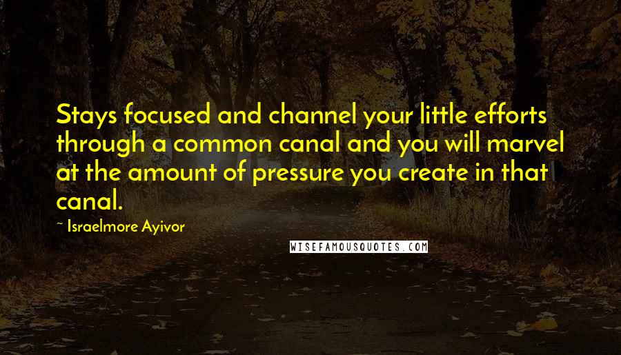 Israelmore Ayivor Quotes: Stays focused and channel your little efforts through a common canal and you will marvel at the amount of pressure you create in that canal.