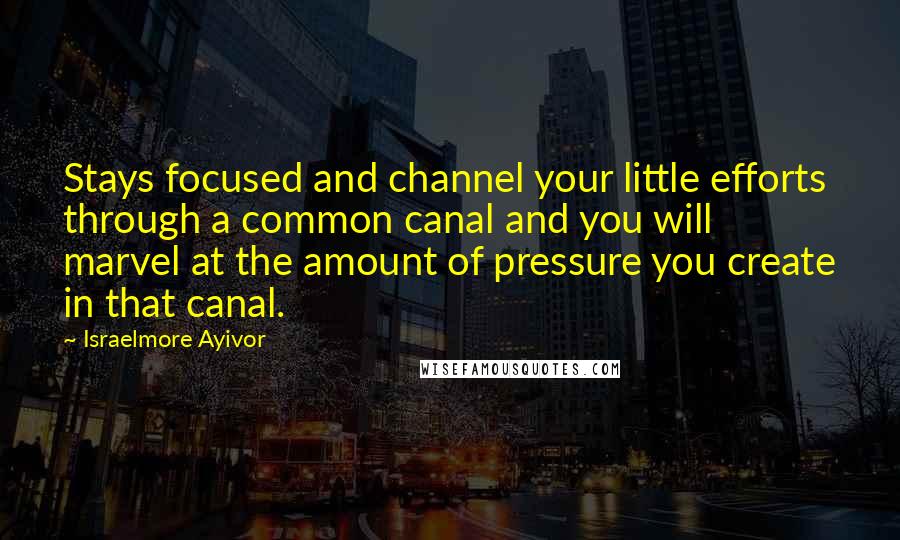 Israelmore Ayivor Quotes: Stays focused and channel your little efforts through a common canal and you will marvel at the amount of pressure you create in that canal.