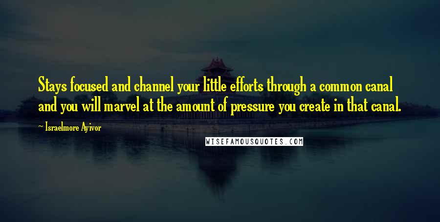 Israelmore Ayivor Quotes: Stays focused and channel your little efforts through a common canal and you will marvel at the amount of pressure you create in that canal.