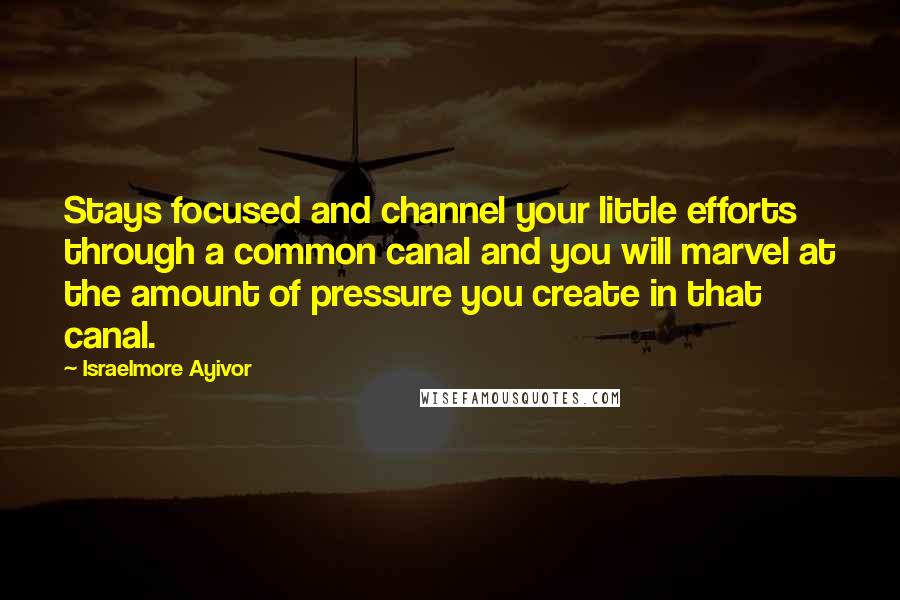 Israelmore Ayivor Quotes: Stays focused and channel your little efforts through a common canal and you will marvel at the amount of pressure you create in that canal.