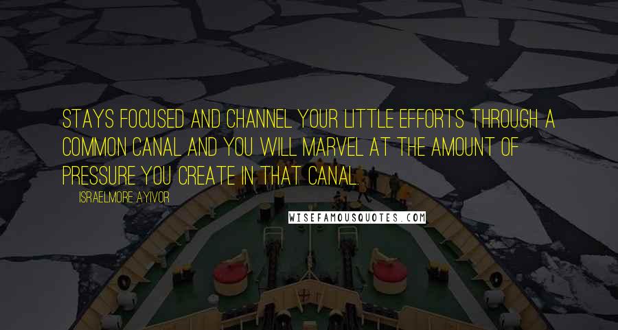 Israelmore Ayivor Quotes: Stays focused and channel your little efforts through a common canal and you will marvel at the amount of pressure you create in that canal.