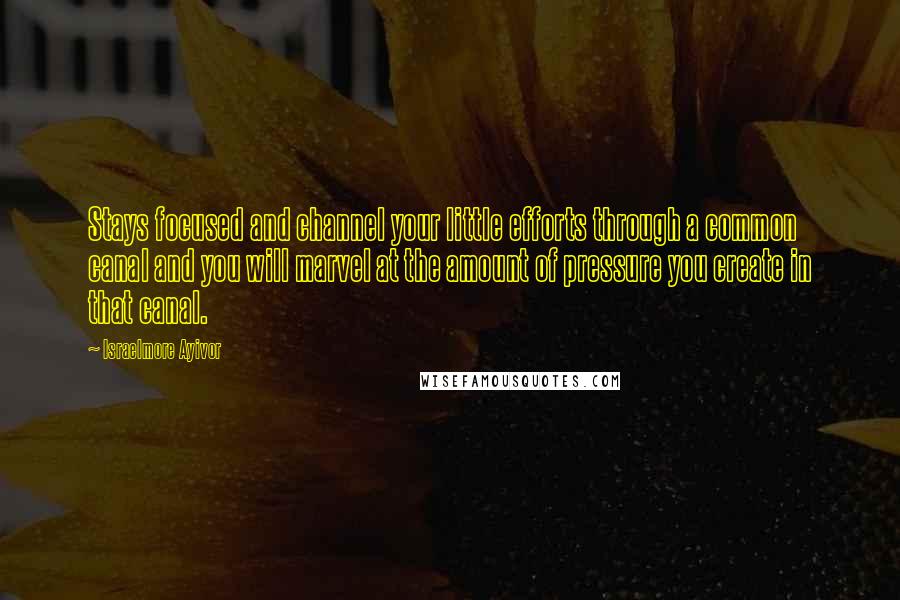 Israelmore Ayivor Quotes: Stays focused and channel your little efforts through a common canal and you will marvel at the amount of pressure you create in that canal.