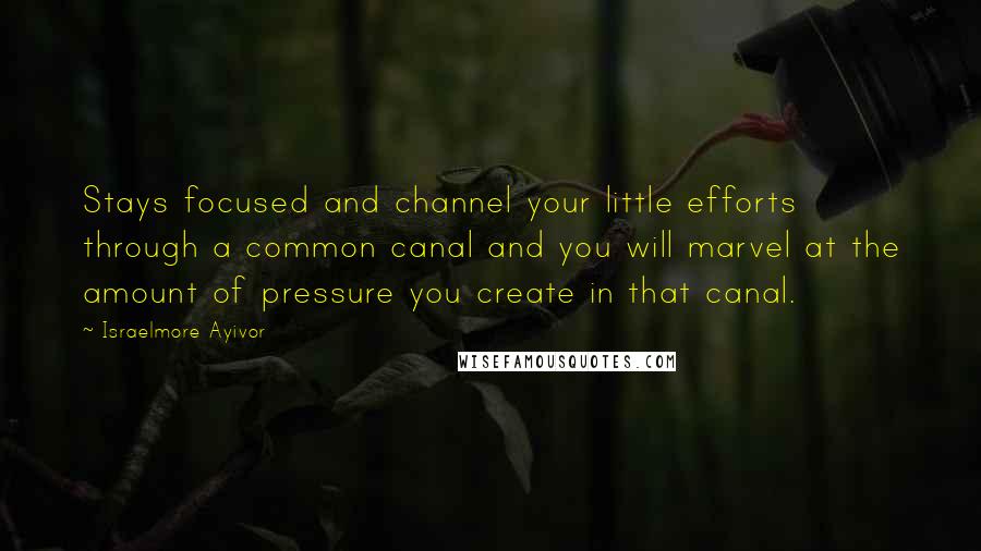 Israelmore Ayivor Quotes: Stays focused and channel your little efforts through a common canal and you will marvel at the amount of pressure you create in that canal.