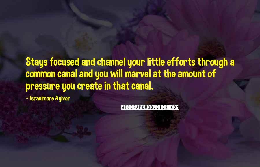 Israelmore Ayivor Quotes: Stays focused and channel your little efforts through a common canal and you will marvel at the amount of pressure you create in that canal.