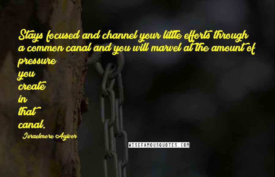 Israelmore Ayivor Quotes: Stays focused and channel your little efforts through a common canal and you will marvel at the amount of pressure you create in that canal.