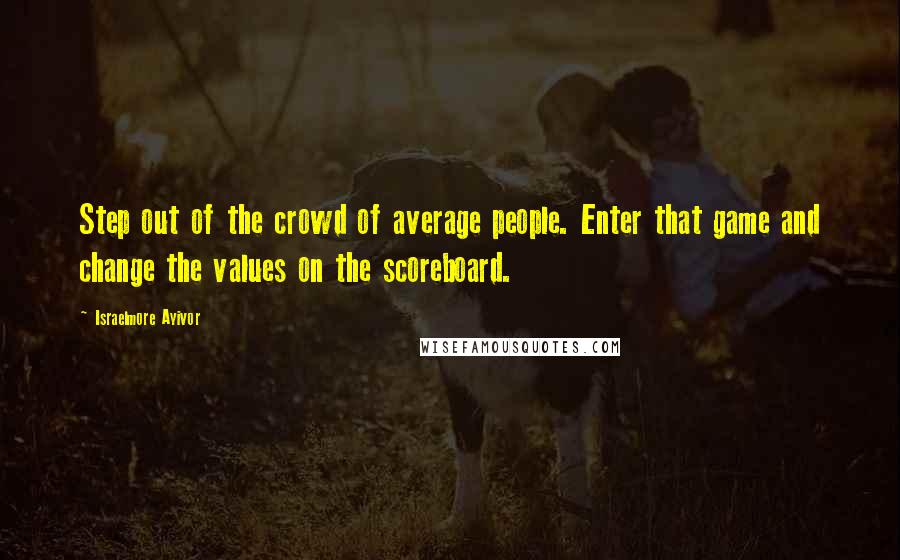 Israelmore Ayivor Quotes: Step out of the crowd of average people. Enter that game and change the values on the scoreboard.