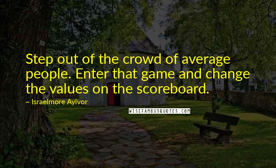 Israelmore Ayivor Quotes: Step out of the crowd of average people. Enter that game and change the values on the scoreboard.