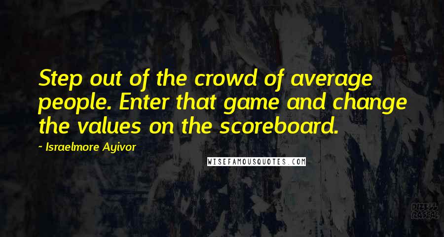 Israelmore Ayivor Quotes: Step out of the crowd of average people. Enter that game and change the values on the scoreboard.