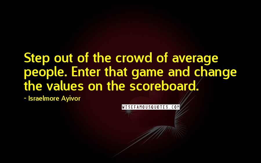 Israelmore Ayivor Quotes: Step out of the crowd of average people. Enter that game and change the values on the scoreboard.