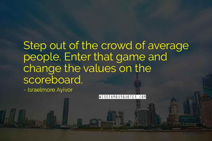 Israelmore Ayivor Quotes: Step out of the crowd of average people. Enter that game and change the values on the scoreboard.