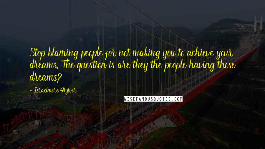 Israelmore Ayivor Quotes: Stop blaming people for not making you to achieve your dreams. The question is are they the people having those dreams?