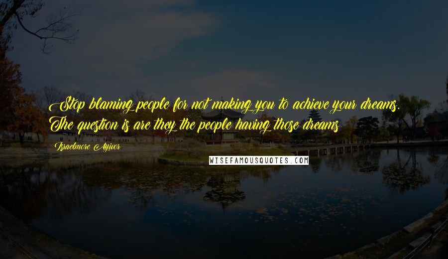 Israelmore Ayivor Quotes: Stop blaming people for not making you to achieve your dreams. The question is are they the people having those dreams?