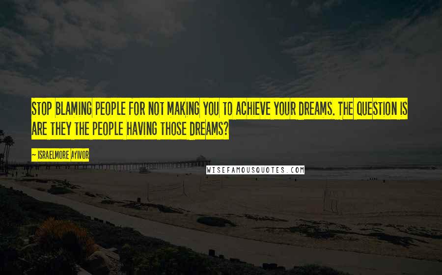 Israelmore Ayivor Quotes: Stop blaming people for not making you to achieve your dreams. The question is are they the people having those dreams?