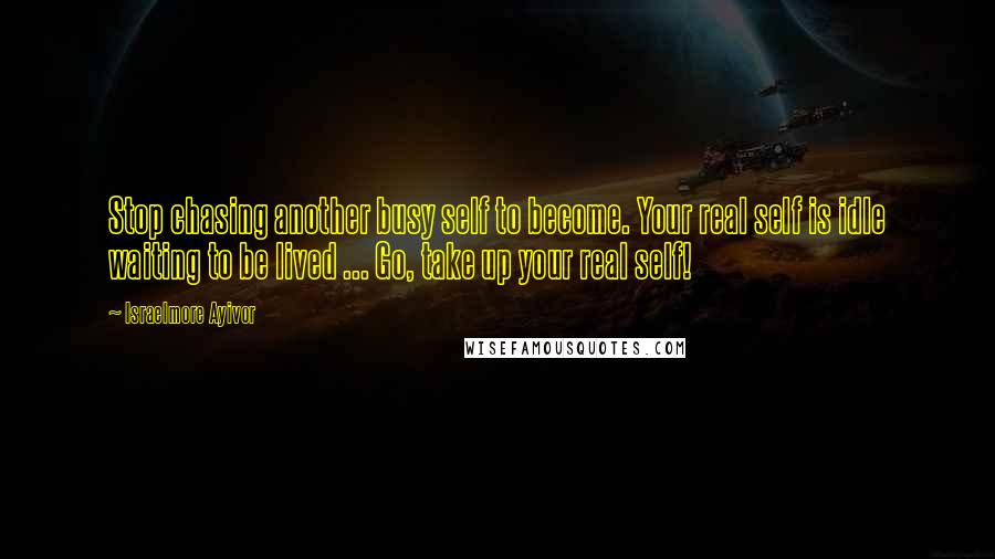 Israelmore Ayivor Quotes: Stop chasing another busy self to become. Your real self is idle waiting to be lived ... Go, take up your real self!