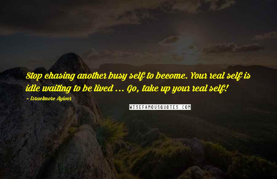 Israelmore Ayivor Quotes: Stop chasing another busy self to become. Your real self is idle waiting to be lived ... Go, take up your real self!