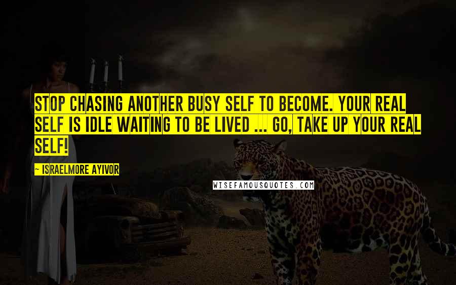 Israelmore Ayivor Quotes: Stop chasing another busy self to become. Your real self is idle waiting to be lived ... Go, take up your real self!