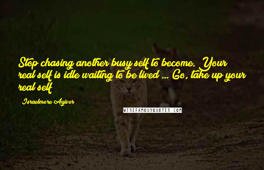 Israelmore Ayivor Quotes: Stop chasing another busy self to become. Your real self is idle waiting to be lived ... Go, take up your real self!