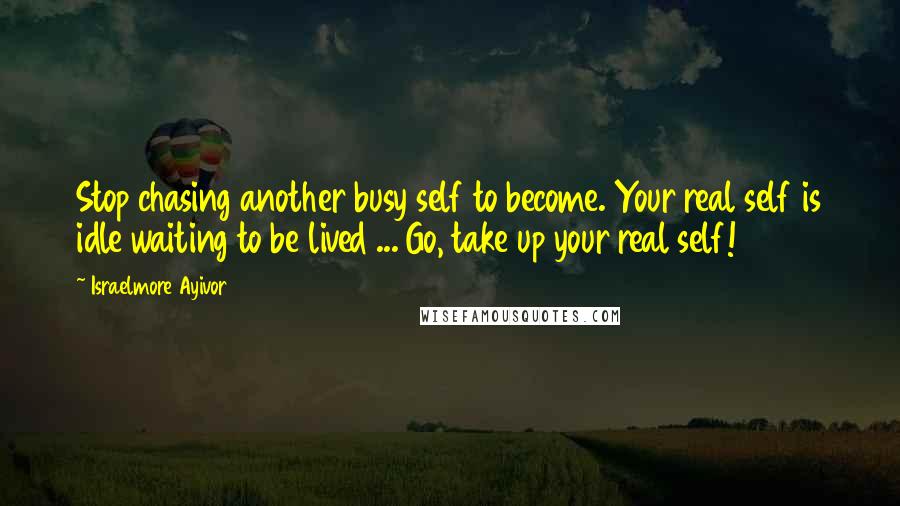 Israelmore Ayivor Quotes: Stop chasing another busy self to become. Your real self is idle waiting to be lived ... Go, take up your real self!