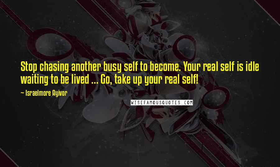 Israelmore Ayivor Quotes: Stop chasing another busy self to become. Your real self is idle waiting to be lived ... Go, take up your real self!