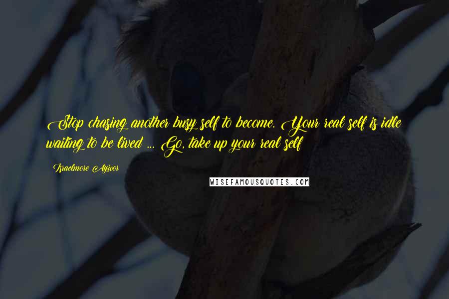 Israelmore Ayivor Quotes: Stop chasing another busy self to become. Your real self is idle waiting to be lived ... Go, take up your real self!