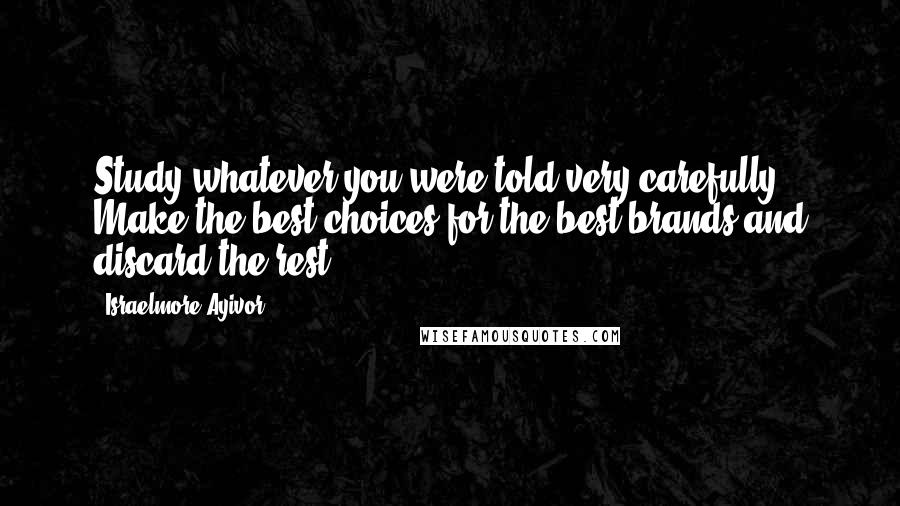 Israelmore Ayivor Quotes: Study whatever you were told very carefully. Make the best choices for the best brands and discard the rest.