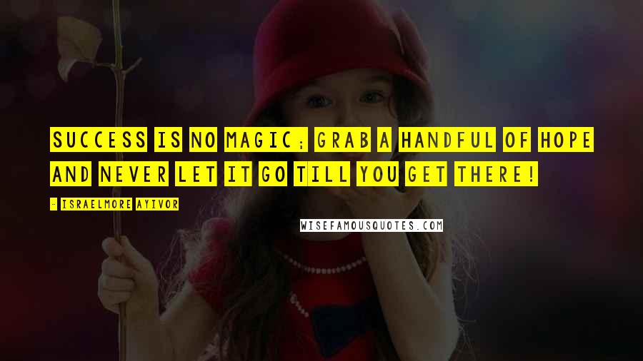 Israelmore Ayivor Quotes: Success is no magic; grab a handful of hope and never let it go till you get there!