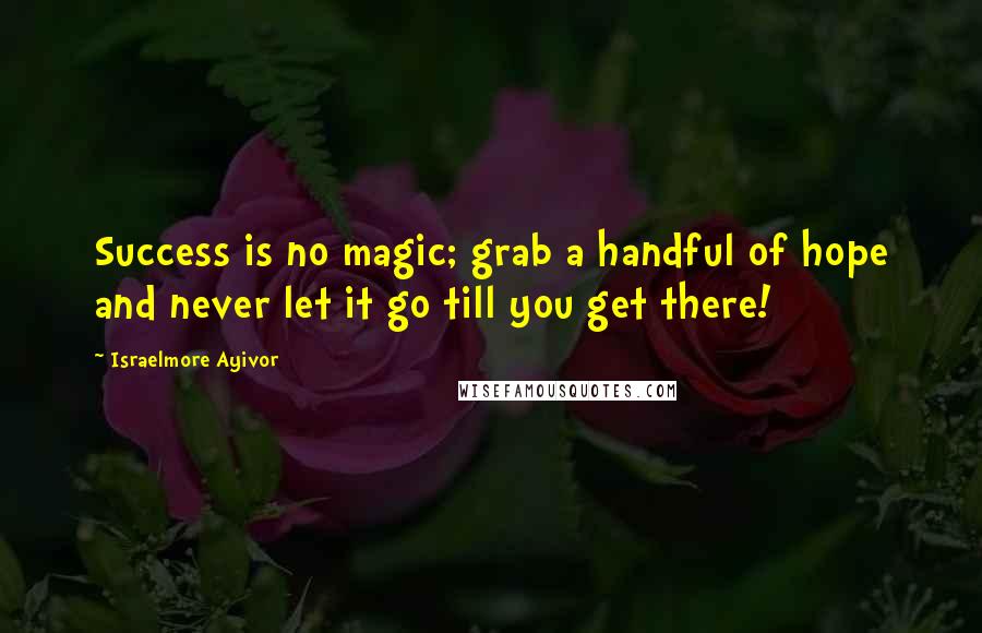 Israelmore Ayivor Quotes: Success is no magic; grab a handful of hope and never let it go till you get there!