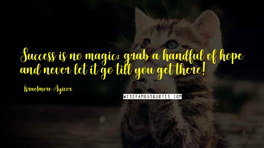 Israelmore Ayivor Quotes: Success is no magic; grab a handful of hope and never let it go till you get there!