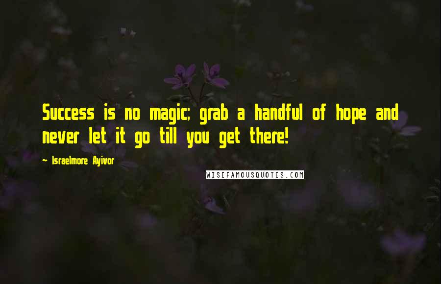 Israelmore Ayivor Quotes: Success is no magic; grab a handful of hope and never let it go till you get there!
