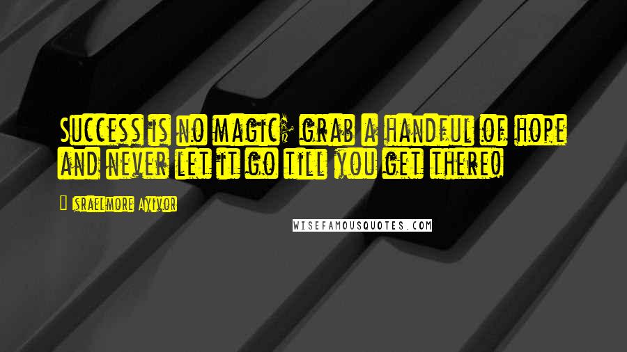 Israelmore Ayivor Quotes: Success is no magic; grab a handful of hope and never let it go till you get there!