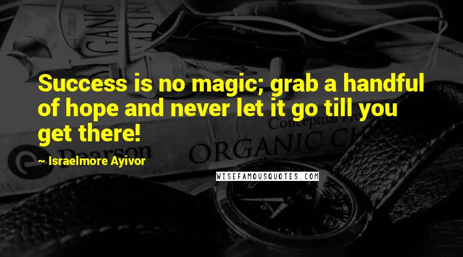 Israelmore Ayivor Quotes: Success is no magic; grab a handful of hope and never let it go till you get there!