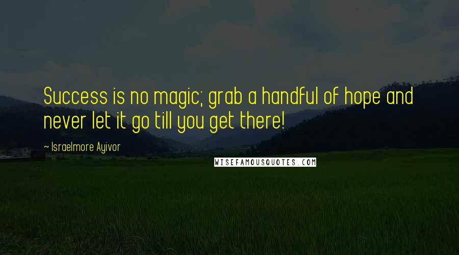 Israelmore Ayivor Quotes: Success is no magic; grab a handful of hope and never let it go till you get there!