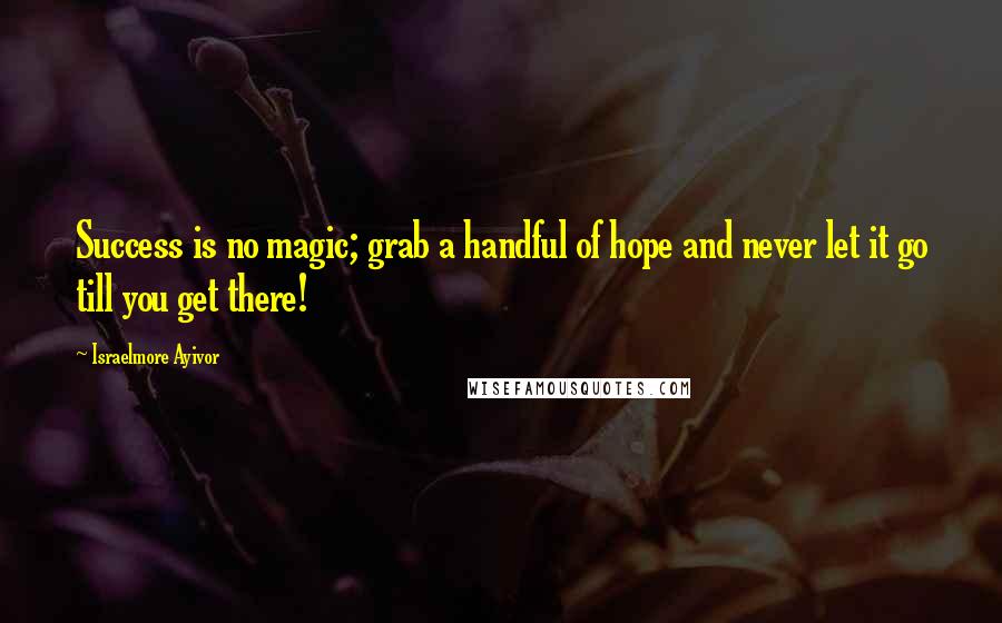 Israelmore Ayivor Quotes: Success is no magic; grab a handful of hope and never let it go till you get there!