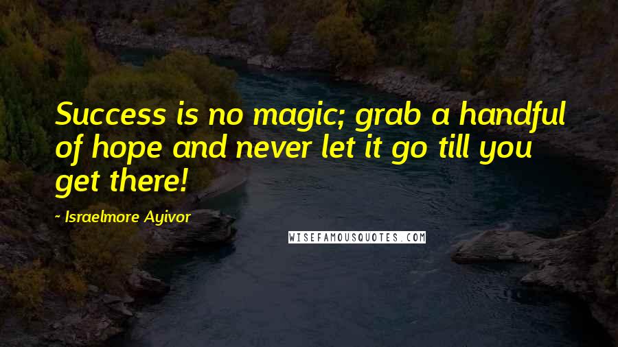 Israelmore Ayivor Quotes: Success is no magic; grab a handful of hope and never let it go till you get there!