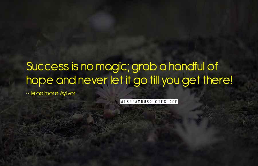 Israelmore Ayivor Quotes: Success is no magic; grab a handful of hope and never let it go till you get there!
