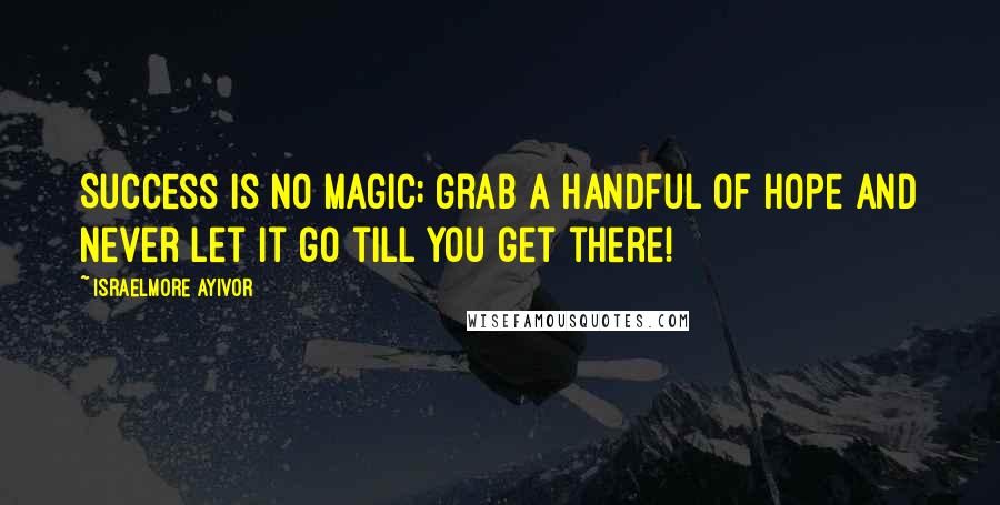 Israelmore Ayivor Quotes: Success is no magic; grab a handful of hope and never let it go till you get there!