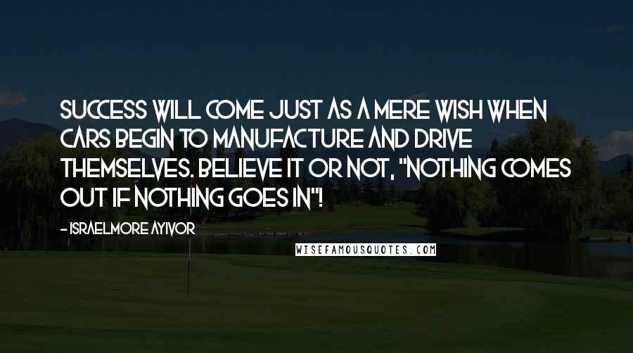 Israelmore Ayivor Quotes: Success will come just as a mere wish when cars begin to manufacture and drive themselves. Believe it or not, "nothing comes out if nothing goes in"!