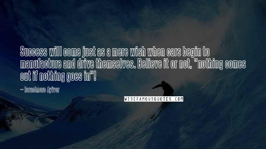 Israelmore Ayivor Quotes: Success will come just as a mere wish when cars begin to manufacture and drive themselves. Believe it or not, "nothing comes out if nothing goes in"!