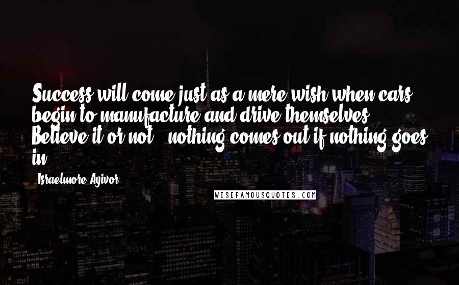 Israelmore Ayivor Quotes: Success will come just as a mere wish when cars begin to manufacture and drive themselves. Believe it or not, "nothing comes out if nothing goes in"!