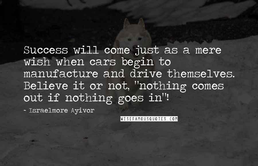 Israelmore Ayivor Quotes: Success will come just as a mere wish when cars begin to manufacture and drive themselves. Believe it or not, "nothing comes out if nothing goes in"!