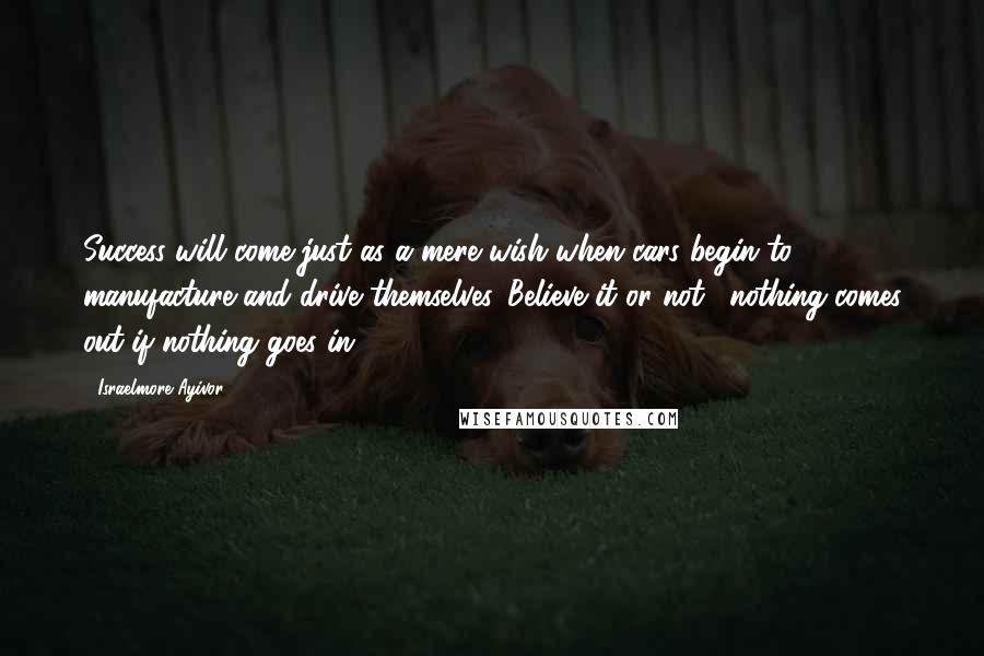 Israelmore Ayivor Quotes: Success will come just as a mere wish when cars begin to manufacture and drive themselves. Believe it or not, "nothing comes out if nothing goes in"!