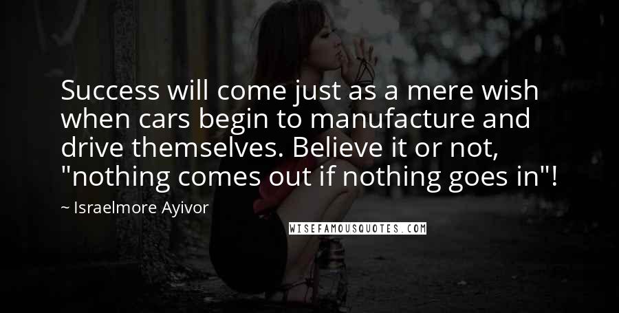 Israelmore Ayivor Quotes: Success will come just as a mere wish when cars begin to manufacture and drive themselves. Believe it or not, "nothing comes out if nothing goes in"!